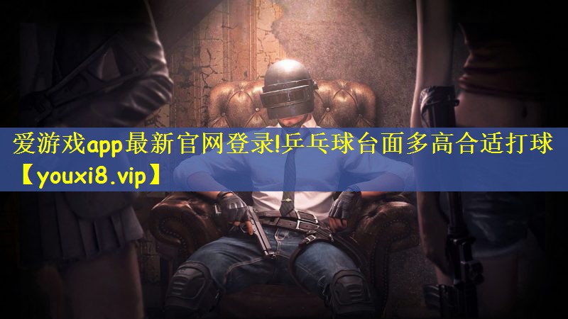 爱游戏app最新官网登录!乒乓球台面多高合适打球