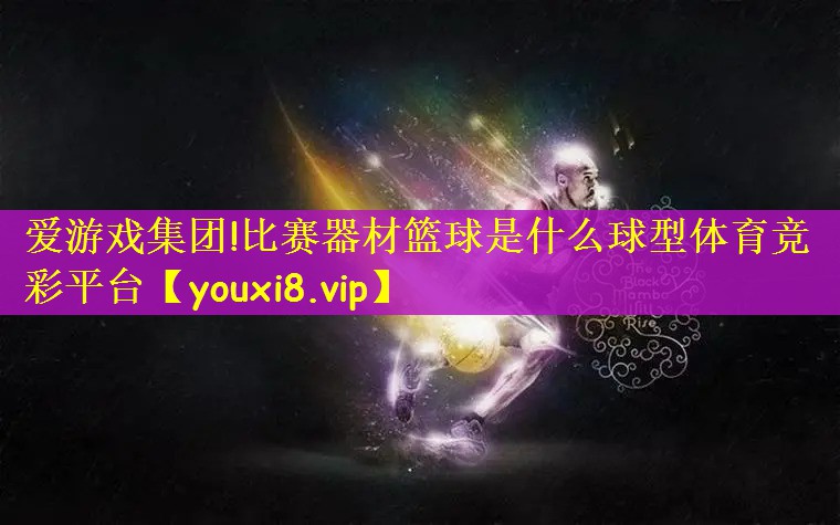 爱游戏集团!比赛器材篮球是什么球型体育竞彩平台