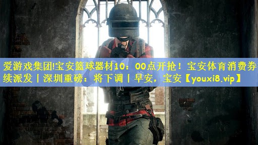 爱游戏集团!宝安篮球器材10：00点开抢！宝安体育消费券持续派发丨深圳重磅：将下调丨早安，宝安