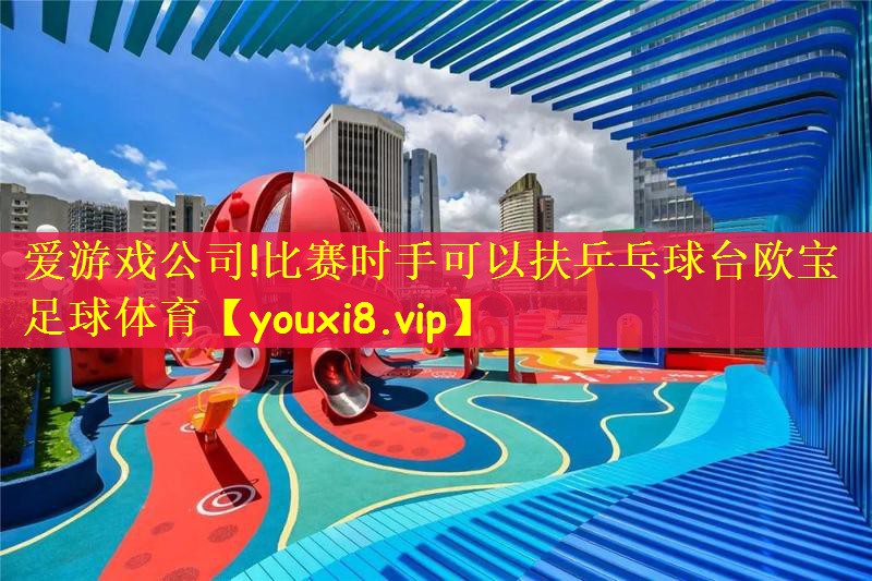 爱游戏公司!比赛时手可以扶乒乓球台欧宝足球体育