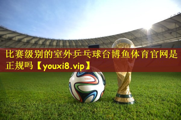 比赛级别的室外乒乓球台博鱼体育官网是正规吗